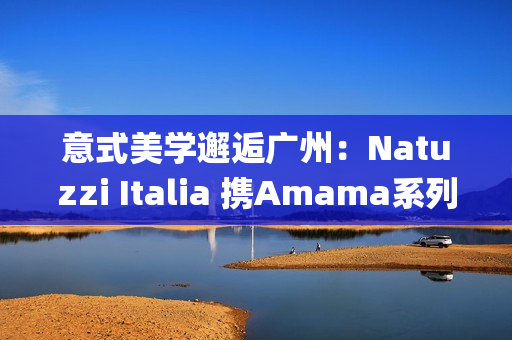 意式美学邂逅广州：Natuzzi Italia 携Amama系列演绎“Rooted in harmony”， 对话岭南生活哲思(意式美学家具)