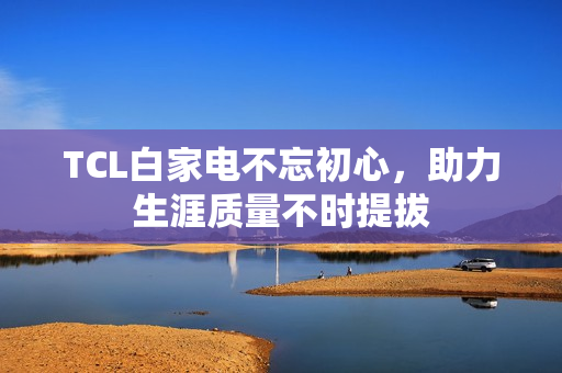 TCL白家电不忘初心，助力生涯质量不时提拔