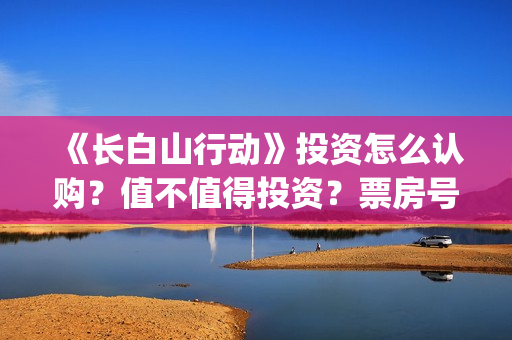 《长白山行动》投资怎么认购？值不值得投资？票房号召力怎么样？(长白山行动拍摄地)
