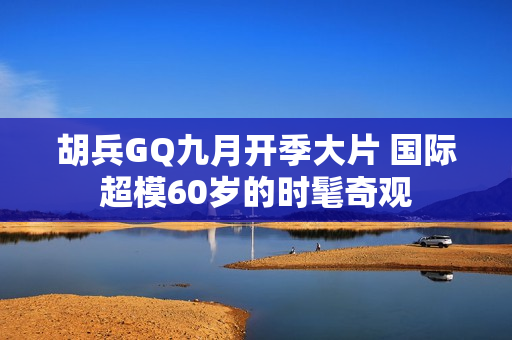 胡兵GQ九月开季大片 国际超模60岁的时髦奇观
