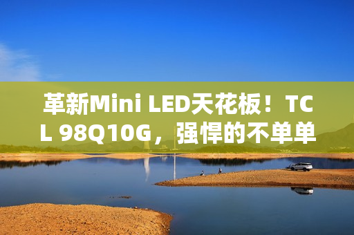 革新Mini LED天花板！TCL 98Q10G，强悍的不单单是显示手艺