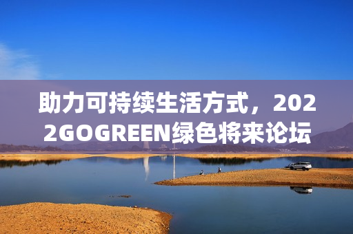 助力可持续生活方式，2022GOGREEN绿色将来论坛&盛典顺遂召开