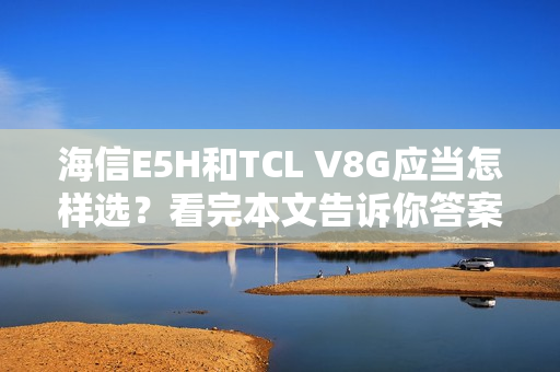 海信E5H和TCL V8G应当怎样选？看完本文告诉你答案