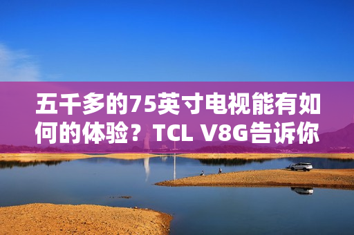 五千多的75英寸电视能有如何的体验？TCL V8G告诉你什么叫超值