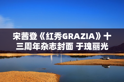 宋茜登《红秀GRAZIA》十三周年杂志封面 于瑰丽光影间相逢摩登之梦