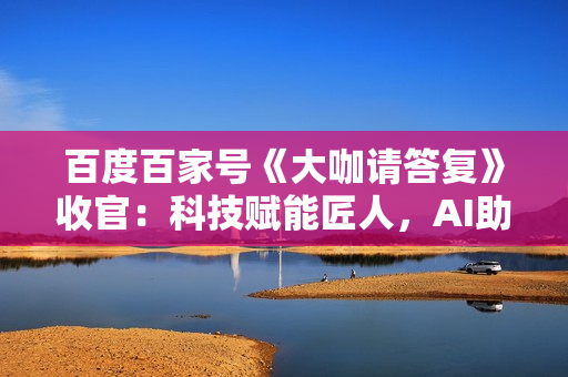 百度百家号《大咖请答复》收官：科技赋能匠人，AI助力内容消费降本增效