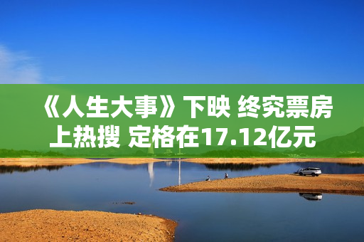 《人生大事》下映 终究票房上热搜 定格在17.12亿元