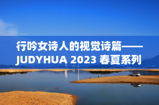 行吟女诗人的视觉诗篇——JUDYHUA 2023 春夏系列上海发布