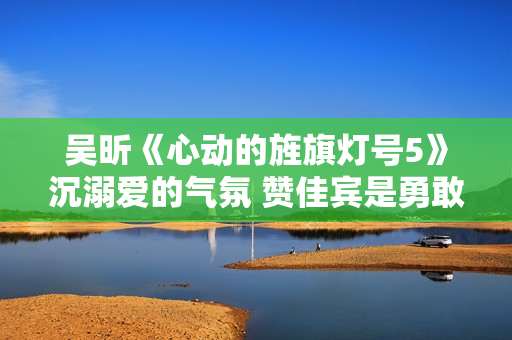 吴昕《心动的旌旗灯号5》沉溺爱的气氛 赞佳宾是勇敢追爱的“孤勇者”