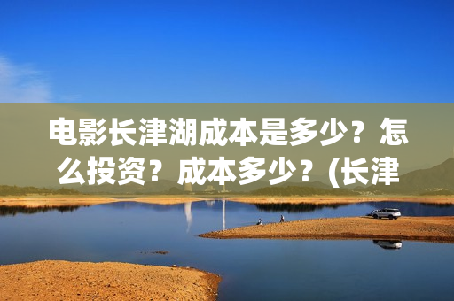 电影长津湖成本是多少?怎么投资?成本多少?(长津湖电影用了多少钱) 电影长津湖成本是多少?怎么投资?成本多少?(长津湖电影用了多少钱)