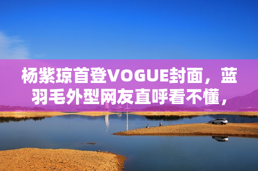 杨紫琼首登VOGUE封面，蓝羽毛外型网友直呼看不懂，全靠气质撑起