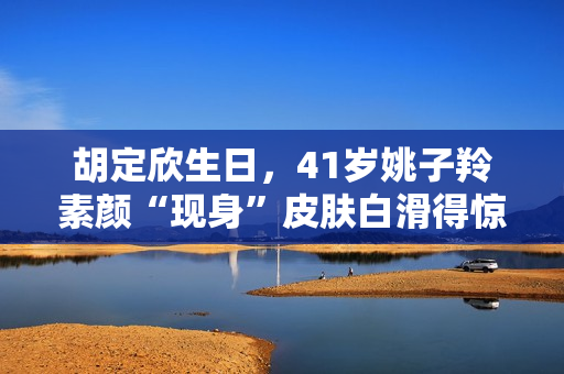 胡定欣生日，41岁姚子羚素颜“现身”皮肤白滑得惊人