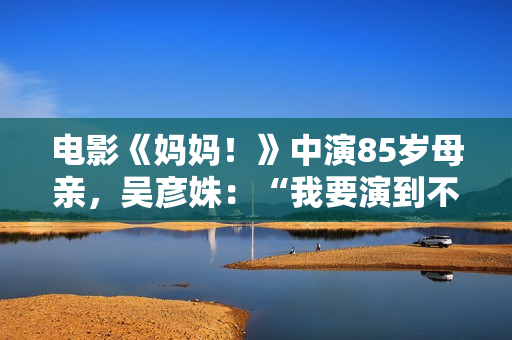 电影《妈妈！》中演85岁母亲，吴彦姝：“我要演到不克不及演了为止”