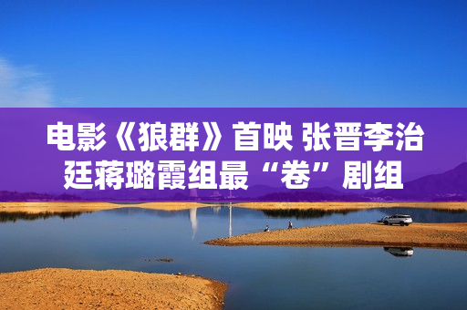 电影《狼群》首映 张晋李治廷蒋璐霞组最“卷”剧组