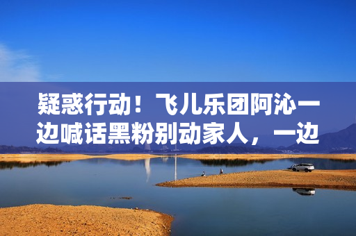 疑惑行动！飞儿乐团阿沁一边喊话黑粉别动家人，一边晒出全家福