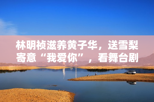 林明祯滋养黄子华，送雪梨寄意“我爱你”，看舞台剧开眼界