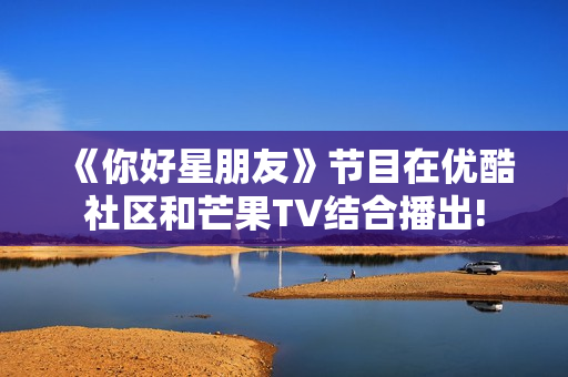 《你好星朋友》节目在优酷社区和芒果TV结合播出! 《你好星朋友》节目在优酷社区和芒果TV结合播出!