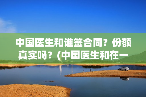 中国医生和谁签合同？份额真实吗？(中国医生和在一起)