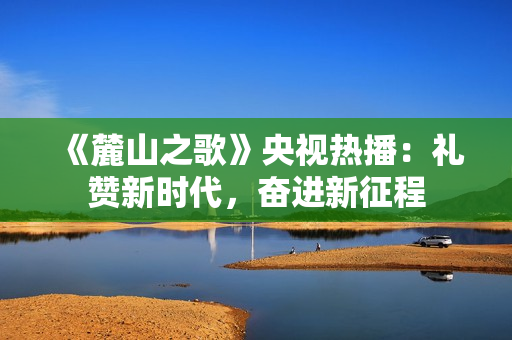 《麓山之歌》央视热播:礼赞新时代,奋进新征程 《麓山之歌》央视热播:礼赞新时代,奋进新征程