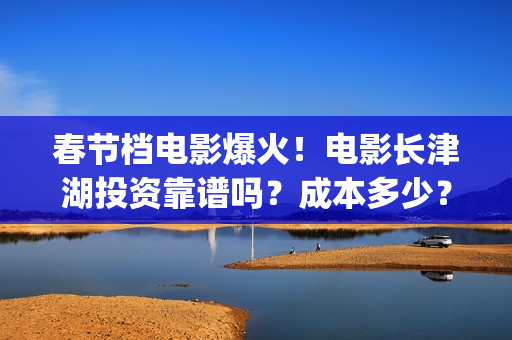 春节档电影爆火！电影长津湖投资靠谱吗？成本多少？(春节档电影2022)