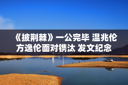 《披荆棘》一公完毕 温兆伦方逸伦面对镌汰 发文纪念