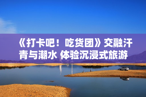 《打卡吧！吃货团》交融汗青与潮水 体验沉浸式旅游