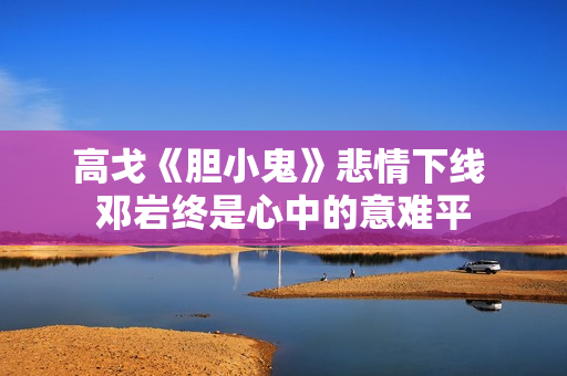 高戈《胆小鬼》悲情下线 邓岩终是心中的意难平