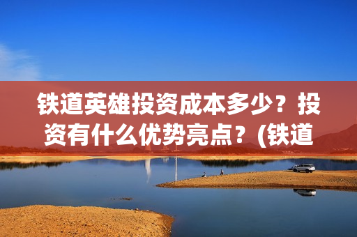 铁道英雄投资成本多少？投资有什么优势亮点？(铁道英雄投资成本多少?)