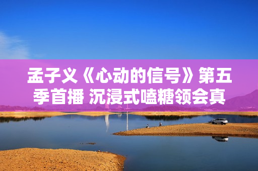 孟子义《心动的信号》第五季首播 沉浸式嗑糖领会真挚与甘美