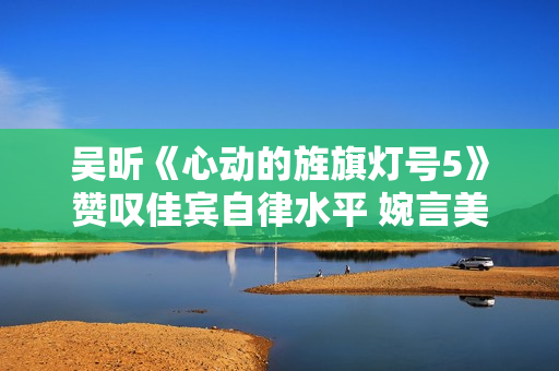 吴昕《心动的旌旗灯号5》赞叹佳宾自律水平 婉言美食与浪漫异样主要