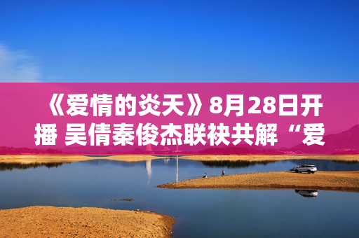 《爱情的炎天》8月28日开播 吴倩秦俊杰联袂共解“爱”困难