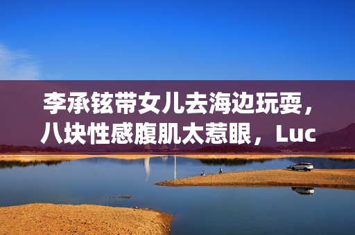 李承铉带女儿去海边玩耍，八块性感腹肌太惹眼，Lucky大长腿出众
