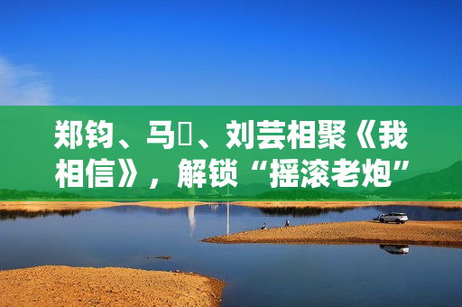 郑钧、马頔、刘芸相聚《我相信》，解锁“摇滚老炮”另一面
