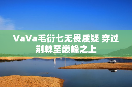 VaVa毛衍七无畏质疑 穿过荆棘至巅峰之上