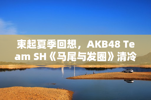 束起夏季回想，AKB48 Team SH《马尾与发圈》清冷上线！