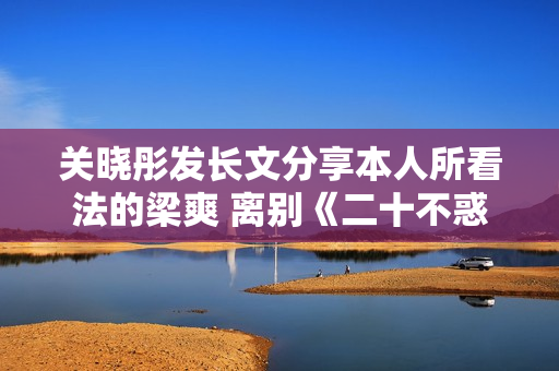 关晓彤发长文分享本人所看法的梁爽 离别《二十不惑2》