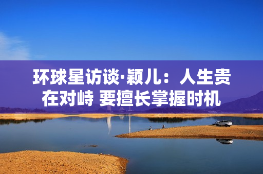 环球星访谈·颖儿：人生贵在对峙 要擅长掌握时机