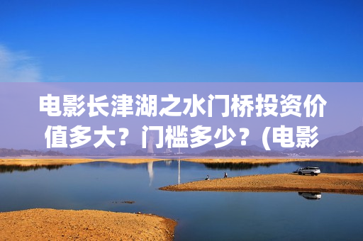 电影长津湖之水门桥投资价值多大？门槛多少？(电影长津湖之水门桥完整版)