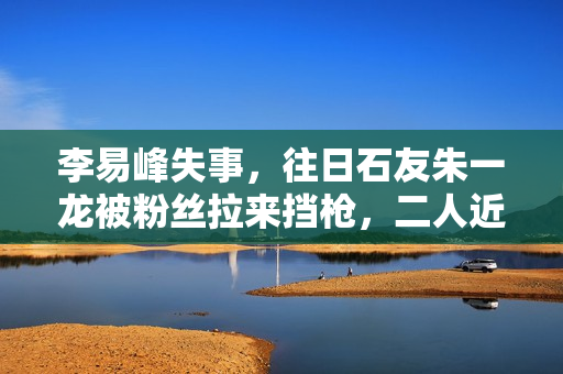 李易峰失事，往日石友朱一龙被粉丝拉来挡枪，二人近一年互动为零