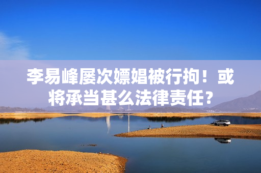 李易峰屡次嫖娼被行拘！或将承当甚么法律责任？