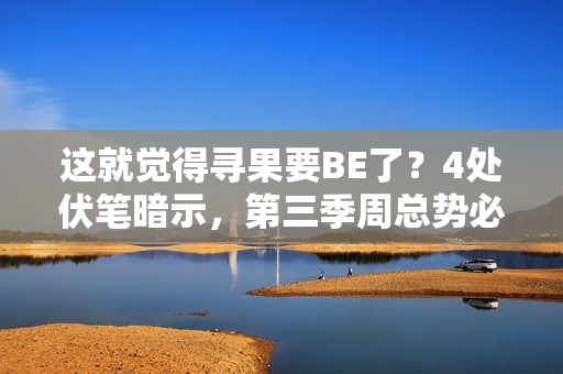 这就觉得寻果要BE了？4处伏笔暗示，第三季周总势必重获小果芳心
