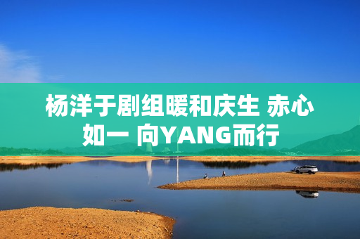杨洋于剧组暖和庆生 赤心如一 向YANG而行