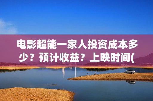 电影超能一家人投资成本多少？预计收益？上映时间(电影超能一家人沈腾免费观看国语版)