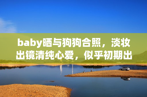 baby晒与狗狗合照，淡妆出镜清纯心爱，似乎初期出道时
