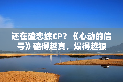 还在磕恋综CP？《心动的信号》磕得越真，塌得越狠