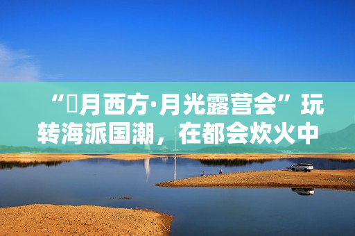 “朤月西方·月光露营会”玩转海派国潮，在都会炊火中安慰人心