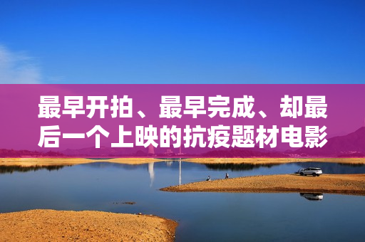 最早开拍、最早完成、却最后一个上映的抗疫题材电影《人间有她》讲三个城市三段情