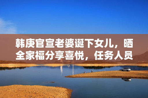 韩庚官宣老婆诞下女儿，晒全家福分享喜悦，任务人员回应母女安全