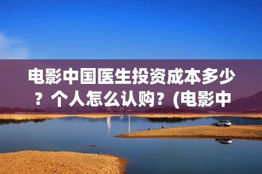 电影中国医生投资成本多少?个人怎么认购?(电影中国医生遭投诉) 电影中国医生投资成本多少?个人怎么认购?(电影中国医生遭投诉)