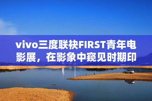 vivo三度联袂FIRST青年电影展，在影象中窥见时期印记与人文关心